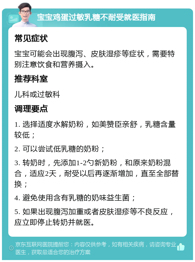 宝宝鸡蛋过敏乳糖不耐受就医指南 常见症状 宝宝可能会出现腹泻、皮肤湿疹等症状，需要特别注意饮食和营养摄入。 推荐科室 儿科或过敏科 调理要点 1. 选择适度水解奶粉，如美赞臣亲舒，乳糖含量较低； 2. 可以尝试低乳糖的奶粉； 3. 转奶时，先添加1-2勺新奶粉，和原来奶粉混合，适应2天，耐受以后再逐渐增加，直至全部替换； 4. 避免使用含有乳糖的奶味益生菌； 5. 如果出现腹泻加重或者皮肤湿疹等不良反应，应立即停止转奶并就医。