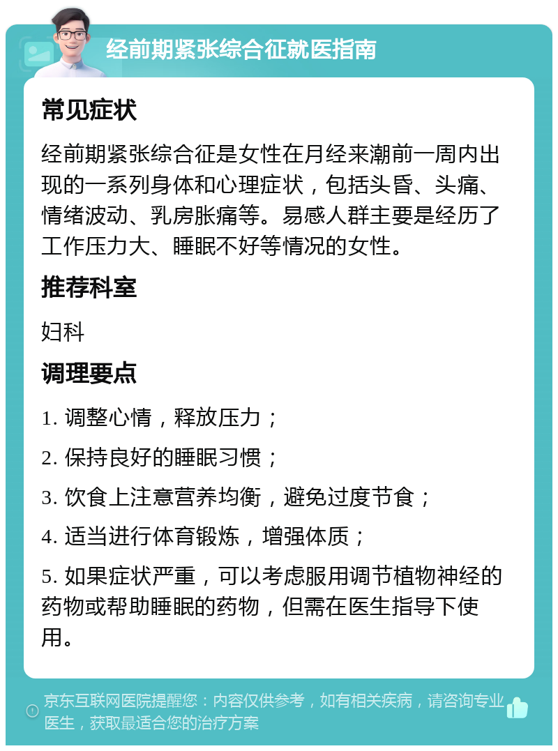 经前期紧张综合征就医指南 常见症状 经前期紧张综合征是女性在月经来潮前一周内出现的一系列身体和心理症状，包括头昏、头痛、情绪波动、乳房胀痛等。易感人群主要是经历了工作压力大、睡眠不好等情况的女性。 推荐科室 妇科 调理要点 1. 调整心情，释放压力； 2. 保持良好的睡眠习惯； 3. 饮食上注意营养均衡，避免过度节食； 4. 适当进行体育锻炼，增强体质； 5. 如果症状严重，可以考虑服用调节植物神经的药物或帮助睡眠的药物，但需在医生指导下使用。