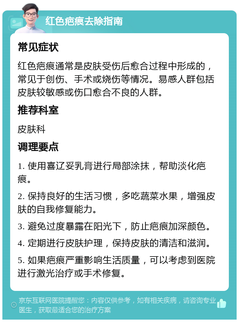 红色疤痕去除指南 常见症状 红色疤痕通常是皮肤受伤后愈合过程中形成的，常见于创伤、手术或烧伤等情况。易感人群包括皮肤较敏感或伤口愈合不良的人群。 推荐科室 皮肤科 调理要点 1. 使用喜辽妥乳膏进行局部涂抹，帮助淡化疤痕。 2. 保持良好的生活习惯，多吃蔬菜水果，增强皮肤的自我修复能力。 3. 避免过度暴露在阳光下，防止疤痕加深颜色。 4. 定期进行皮肤护理，保持皮肤的清洁和滋润。 5. 如果疤痕严重影响生活质量，可以考虑到医院进行激光治疗或手术修复。