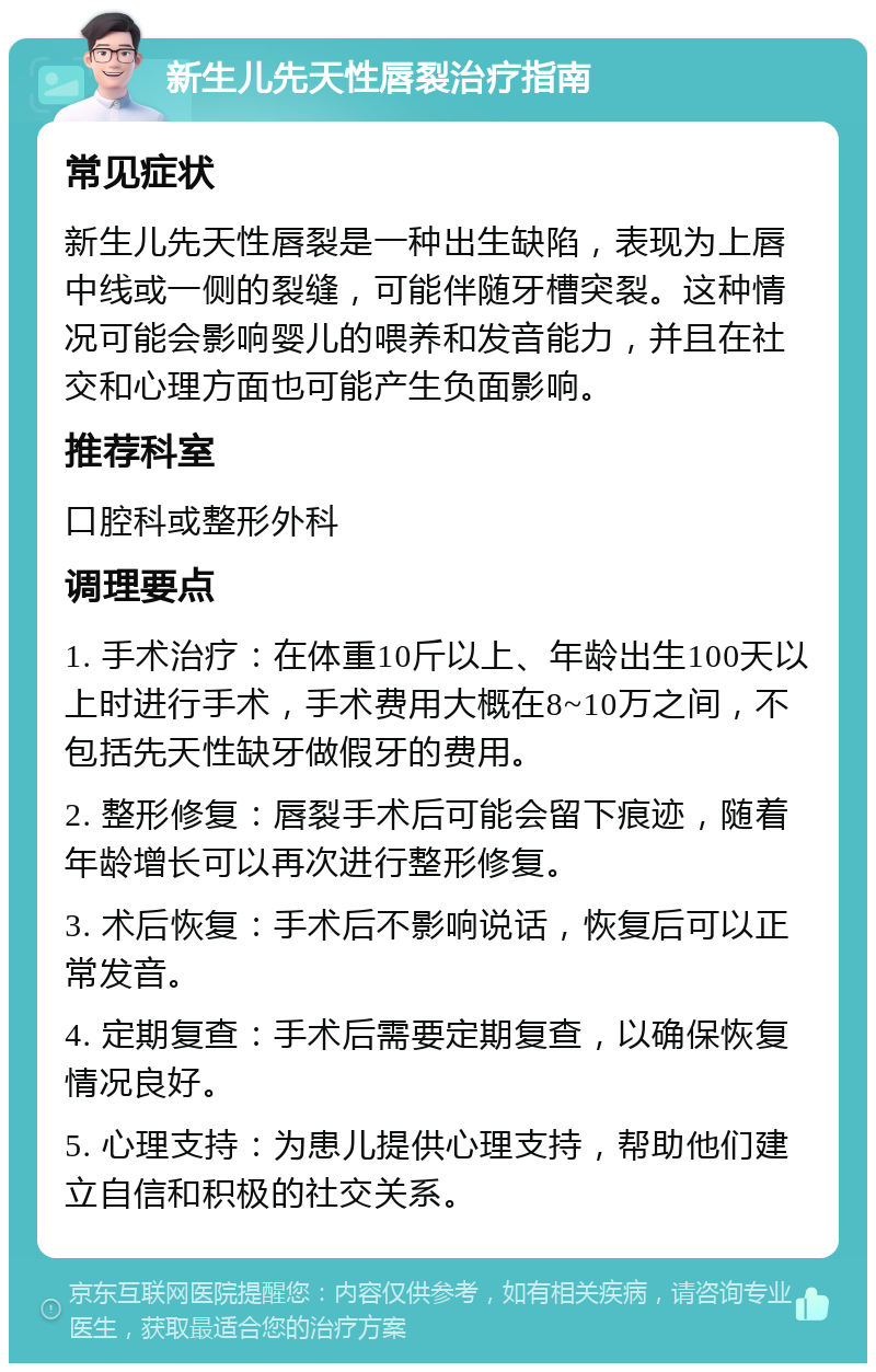 新生儿先天性唇裂治疗指南 常见症状 新生儿先天性唇裂是一种出生缺陷，表现为上唇中线或一侧的裂缝，可能伴随牙槽突裂。这种情况可能会影响婴儿的喂养和发音能力，并且在社交和心理方面也可能产生负面影响。 推荐科室 口腔科或整形外科 调理要点 1. 手术治疗：在体重10斤以上、年龄出生100天以上时进行手术，手术费用大概在8~10万之间，不包括先天性缺牙做假牙的费用。 2. 整形修复：唇裂手术后可能会留下痕迹，随着年龄增长可以再次进行整形修复。 3. 术后恢复：手术后不影响说话，恢复后可以正常发音。 4. 定期复查：手术后需要定期复查，以确保恢复情况良好。 5. 心理支持：为患儿提供心理支持，帮助他们建立自信和积极的社交关系。