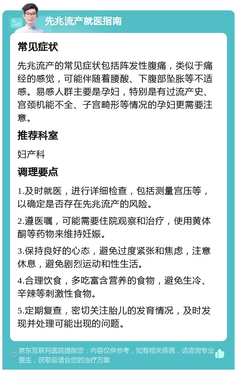 先兆流产就医指南 常见症状 先兆流产的常见症状包括阵发性腹痛，类似于痛经的感觉，可能伴随着腰酸、下腹部坠胀等不适感。易感人群主要是孕妇，特别是有过流产史、宫颈机能不全、子宫畸形等情况的孕妇更需要注意。 推荐科室 妇产科 调理要点 1.及时就医，进行详细检查，包括测量宫压等，以确定是否存在先兆流产的风险。 2.遵医嘱，可能需要住院观察和治疗，使用黄体酮等药物来维持妊娠。 3.保持良好的心态，避免过度紧张和焦虑，注意休息，避免剧烈运动和性生活。 4.合理饮食，多吃富含营养的食物，避免生冷、辛辣等刺激性食物。 5.定期复查，密切关注胎儿的发育情况，及时发现并处理可能出现的问题。