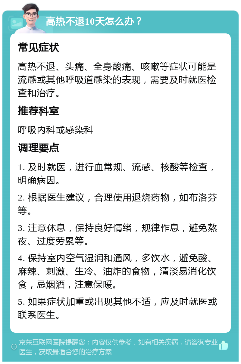 高热不退10天怎么办？ 常见症状 高热不退、头痛、全身酸痛、咳嗽等症状可能是流感或其他呼吸道感染的表现，需要及时就医检查和治疗。 推荐科室 呼吸内科或感染科 调理要点 1. 及时就医，进行血常规、流感、核酸等检查，明确病因。 2. 根据医生建议，合理使用退烧药物，如布洛芬等。 3. 注意休息，保持良好情绪，规律作息，避免熬夜、过度劳累等。 4. 保持室内空气湿润和通风，多饮水，避免酸、麻辣、刺激、生冷、油炸的食物，清淡易消化饮食，忌烟酒，注意保暖。 5. 如果症状加重或出现其他不适，应及时就医或联系医生。