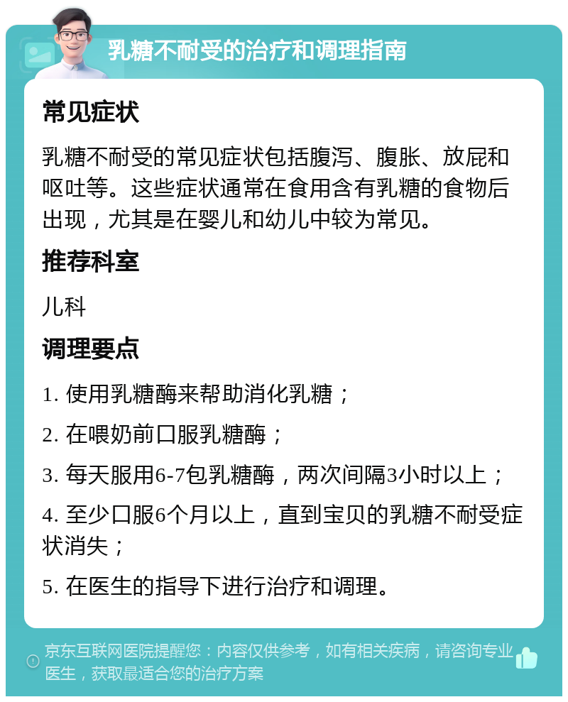 乳糖不耐受的治疗和调理指南 常见症状 乳糖不耐受的常见症状包括腹泻、腹胀、放屁和呕吐等。这些症状通常在食用含有乳糖的食物后出现，尤其是在婴儿和幼儿中较为常见。 推荐科室 儿科 调理要点 1. 使用乳糖酶来帮助消化乳糖； 2. 在喂奶前口服乳糖酶； 3. 每天服用6-7包乳糖酶，两次间隔3小时以上； 4. 至少口服6个月以上，直到宝贝的乳糖不耐受症状消失； 5. 在医生的指导下进行治疗和调理。