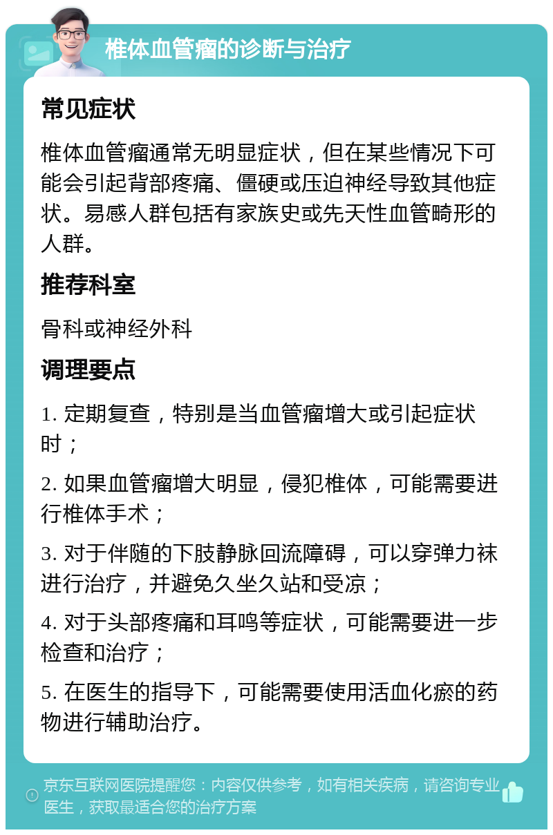 椎体血管瘤的诊断与治疗 常见症状 椎体血管瘤通常无明显症状，但在某些情况下可能会引起背部疼痛、僵硬或压迫神经导致其他症状。易感人群包括有家族史或先天性血管畸形的人群。 推荐科室 骨科或神经外科 调理要点 1. 定期复查，特别是当血管瘤增大或引起症状时； 2. 如果血管瘤增大明显，侵犯椎体，可能需要进行椎体手术； 3. 对于伴随的下肢静脉回流障碍，可以穿弹力袜进行治疗，并避免久坐久站和受凉； 4. 对于头部疼痛和耳鸣等症状，可能需要进一步检查和治疗； 5. 在医生的指导下，可能需要使用活血化瘀的药物进行辅助治疗。