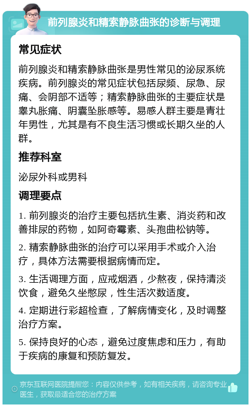 前列腺炎和精索静脉曲张的诊断与调理 常见症状 前列腺炎和精索静脉曲张是男性常见的泌尿系统疾病。前列腺炎的常见症状包括尿频、尿急、尿痛、会阴部不适等；精索静脉曲张的主要症状是睾丸胀痛、阴囊坠胀感等。易感人群主要是青壮年男性，尤其是有不良生活习惯或长期久坐的人群。 推荐科室 泌尿外科或男科 调理要点 1. 前列腺炎的治疗主要包括抗生素、消炎药和改善排尿的药物，如阿奇霉素、头孢曲松钠等。 2. 精索静脉曲张的治疗可以采用手术或介入治疗，具体方法需要根据病情而定。 3. 生活调理方面，应戒烟酒，少熬夜，保持清淡饮食，避免久坐憋尿，性生活次数适度。 4. 定期进行彩超检查，了解病情变化，及时调整治疗方案。 5. 保持良好的心态，避免过度焦虑和压力，有助于疾病的康复和预防复发。