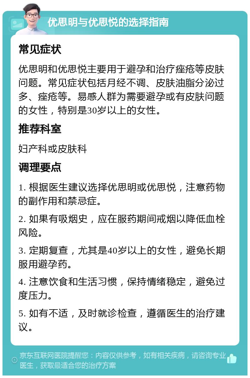 优思明与优思悦的选择指南 常见症状 优思明和优思悦主要用于避孕和治疗痤疮等皮肤问题。常见症状包括月经不调、皮肤油脂分泌过多、痤疮等。易感人群为需要避孕或有皮肤问题的女性，特别是30岁以上的女性。 推荐科室 妇产科或皮肤科 调理要点 1. 根据医生建议选择优思明或优思悦，注意药物的副作用和禁忌症。 2. 如果有吸烟史，应在服药期间戒烟以降低血栓风险。 3. 定期复查，尤其是40岁以上的女性，避免长期服用避孕药。 4. 注意饮食和生活习惯，保持情绪稳定，避免过度压力。 5. 如有不适，及时就诊检查，遵循医生的治疗建议。