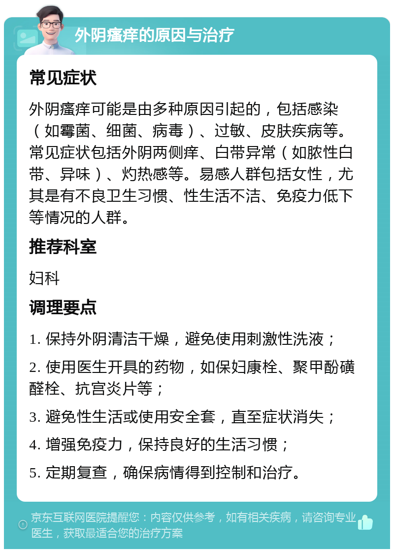 外阴瘙痒的原因与治疗 常见症状 外阴瘙痒可能是由多种原因引起的，包括感染（如霉菌、细菌、病毒）、过敏、皮肤疾病等。常见症状包括外阴两侧痒、白带异常（如脓性白带、异味）、灼热感等。易感人群包括女性，尤其是有不良卫生习惯、性生活不洁、免疫力低下等情况的人群。 推荐科室 妇科 调理要点 1. 保持外阴清洁干燥，避免使用刺激性洗液； 2. 使用医生开具的药物，如保妇康栓、聚甲酚磺醛栓、抗宫炎片等； 3. 避免性生活或使用安全套，直至症状消失； 4. 增强免疫力，保持良好的生活习惯； 5. 定期复查，确保病情得到控制和治疗。