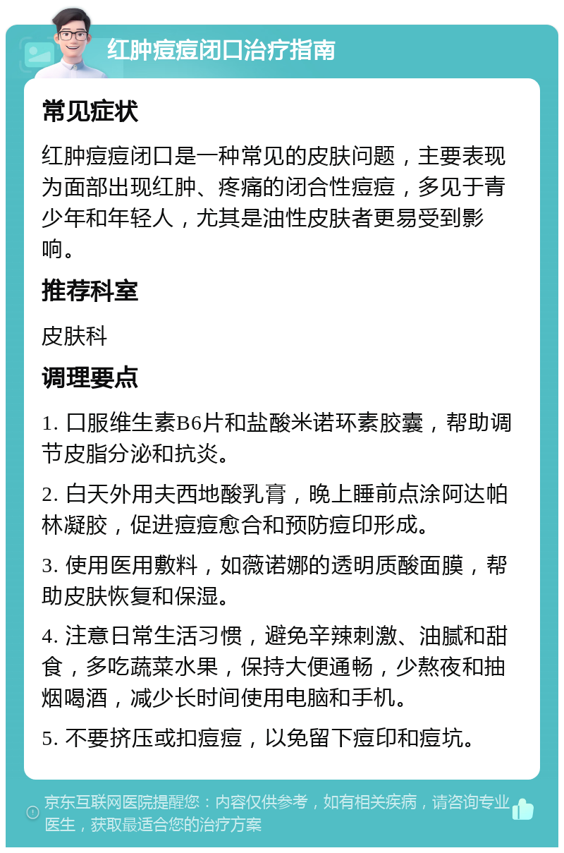 红肿痘痘闭口治疗指南 常见症状 红肿痘痘闭口是一种常见的皮肤问题，主要表现为面部出现红肿、疼痛的闭合性痘痘，多见于青少年和年轻人，尤其是油性皮肤者更易受到影响。 推荐科室 皮肤科 调理要点 1. 口服维生素B6片和盐酸米诺环素胶囊，帮助调节皮脂分泌和抗炎。 2. 白天外用夫西地酸乳膏，晚上睡前点涂阿达帕林凝胶，促进痘痘愈合和预防痘印形成。 3. 使用医用敷料，如薇诺娜的透明质酸面膜，帮助皮肤恢复和保湿。 4. 注意日常生活习惯，避免辛辣刺激、油腻和甜食，多吃蔬菜水果，保持大便通畅，少熬夜和抽烟喝酒，减少长时间使用电脑和手机。 5. 不要挤压或扣痘痘，以免留下痘印和痘坑。