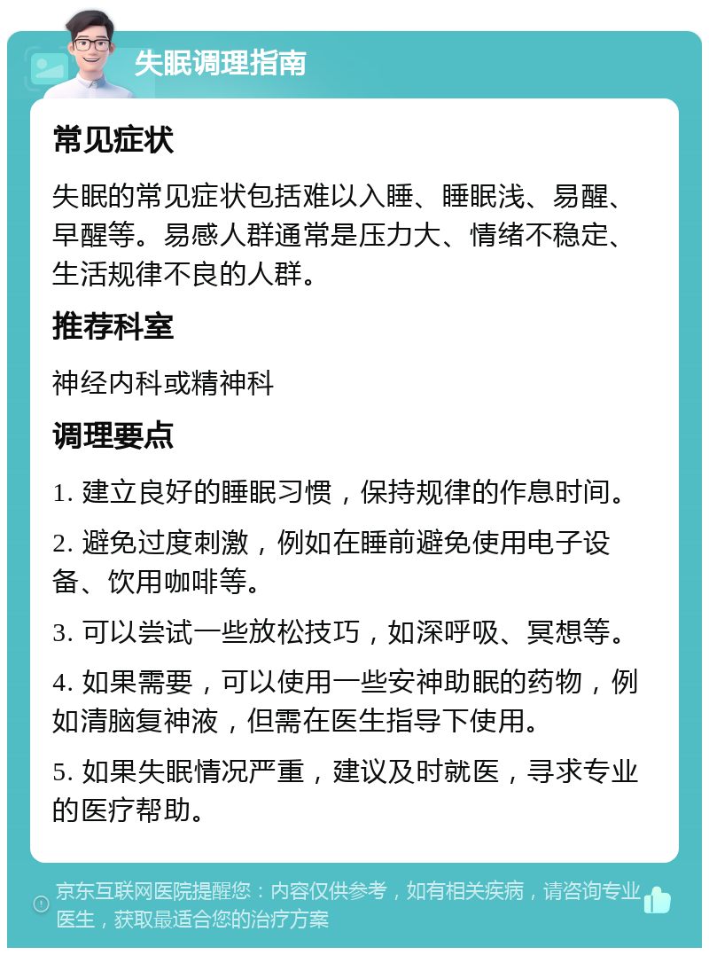 失眠调理指南 常见症状 失眠的常见症状包括难以入睡、睡眠浅、易醒、早醒等。易感人群通常是压力大、情绪不稳定、生活规律不良的人群。 推荐科室 神经内科或精神科 调理要点 1. 建立良好的睡眠习惯，保持规律的作息时间。 2. 避免过度刺激，例如在睡前避免使用电子设备、饮用咖啡等。 3. 可以尝试一些放松技巧，如深呼吸、冥想等。 4. 如果需要，可以使用一些安神助眠的药物，例如清脑复神液，但需在医生指导下使用。 5. 如果失眠情况严重，建议及时就医，寻求专业的医疗帮助。