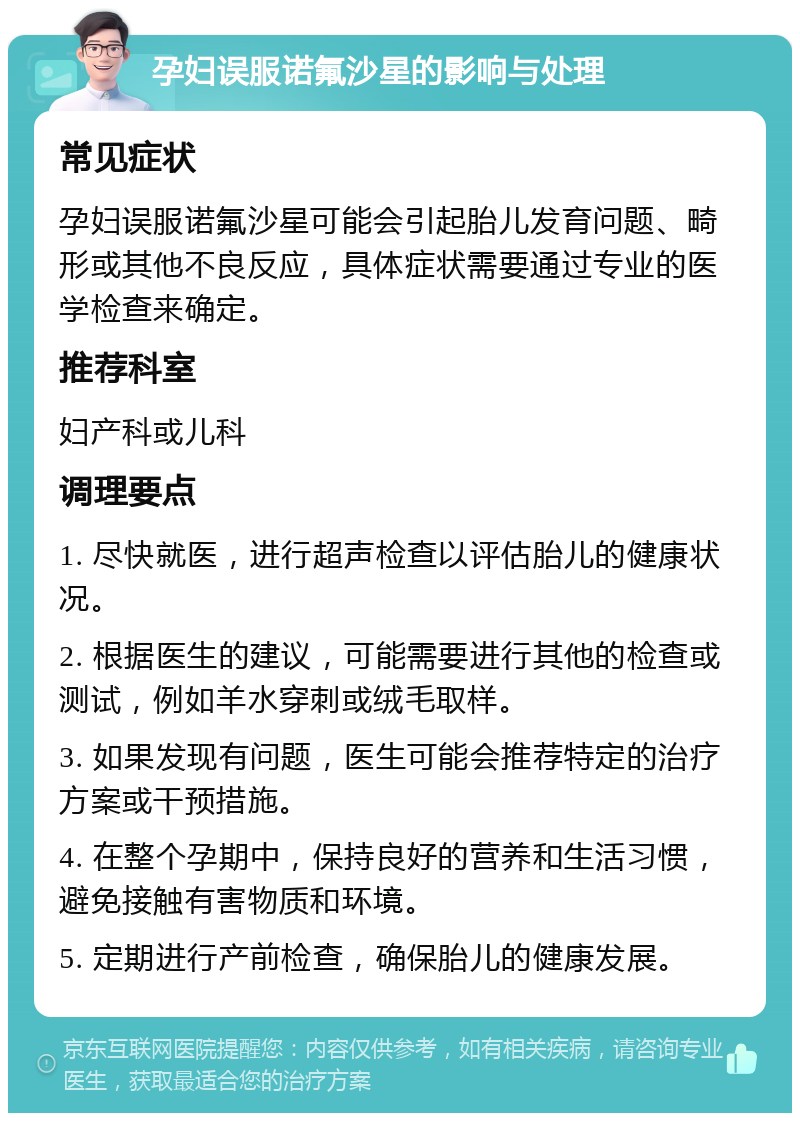 孕妇误服诺氟沙星的影响与处理 常见症状 孕妇误服诺氟沙星可能会引起胎儿发育问题、畸形或其他不良反应，具体症状需要通过专业的医学检查来确定。 推荐科室 妇产科或儿科 调理要点 1. 尽快就医，进行超声检查以评估胎儿的健康状况。 2. 根据医生的建议，可能需要进行其他的检查或测试，例如羊水穿刺或绒毛取样。 3. 如果发现有问题，医生可能会推荐特定的治疗方案或干预措施。 4. 在整个孕期中，保持良好的营养和生活习惯，避免接触有害物质和环境。 5. 定期进行产前检查，确保胎儿的健康发展。