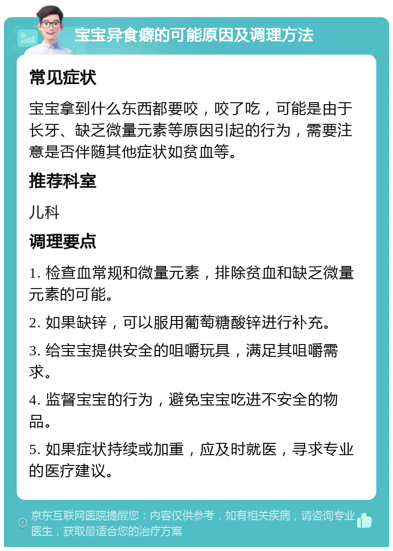 宝宝异食癖的可能原因及调理方法 常见症状 宝宝拿到什么东西都要咬，咬了吃，可能是由于长牙、缺乏微量元素等原因引起的行为，需要注意是否伴随其他症状如贫血等。 推荐科室 儿科 调理要点 1. 检查血常规和微量元素，排除贫血和缺乏微量元素的可能。 2. 如果缺锌，可以服用葡萄糖酸锌进行补充。 3. 给宝宝提供安全的咀嚼玩具，满足其咀嚼需求。 4. 监督宝宝的行为，避免宝宝吃进不安全的物品。 5. 如果症状持续或加重，应及时就医，寻求专业的医疗建议。