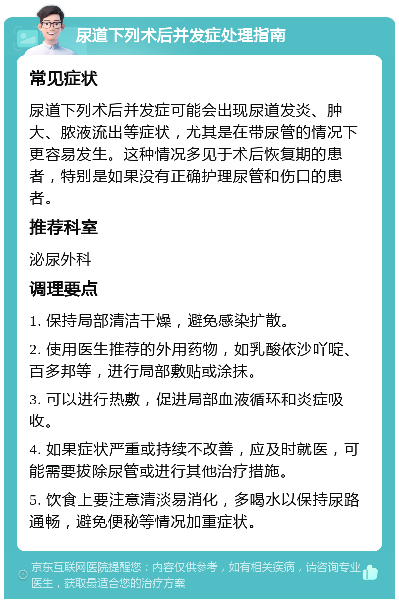 尿道下列术后并发症处理指南 常见症状 尿道下列术后并发症可能会出现尿道发炎、肿大、脓液流出等症状，尤其是在带尿管的情况下更容易发生。这种情况多见于术后恢复期的患者，特别是如果没有正确护理尿管和伤口的患者。 推荐科室 泌尿外科 调理要点 1. 保持局部清洁干燥，避免感染扩散。 2. 使用医生推荐的外用药物，如乳酸依沙吖啶、百多邦等，进行局部敷贴或涂抹。 3. 可以进行热敷，促进局部血液循环和炎症吸收。 4. 如果症状严重或持续不改善，应及时就医，可能需要拔除尿管或进行其他治疗措施。 5. 饮食上要注意清淡易消化，多喝水以保持尿路通畅，避免便秘等情况加重症状。