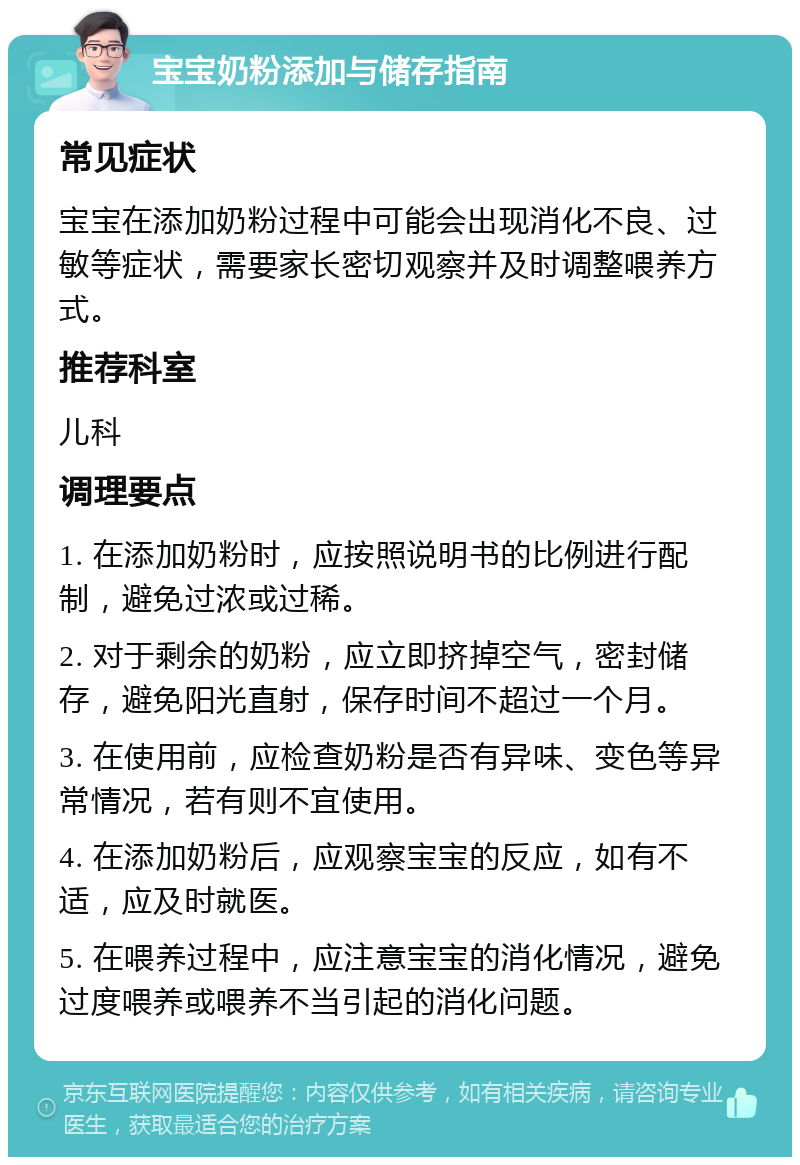 宝宝奶粉添加与储存指南 常见症状 宝宝在添加奶粉过程中可能会出现消化不良、过敏等症状，需要家长密切观察并及时调整喂养方式。 推荐科室 儿科 调理要点 1. 在添加奶粉时，应按照说明书的比例进行配制，避免过浓或过稀。 2. 对于剩余的奶粉，应立即挤掉空气，密封储存，避免阳光直射，保存时间不超过一个月。 3. 在使用前，应检查奶粉是否有异味、变色等异常情况，若有则不宜使用。 4. 在添加奶粉后，应观察宝宝的反应，如有不适，应及时就医。 5. 在喂养过程中，应注意宝宝的消化情况，避免过度喂养或喂养不当引起的消化问题。