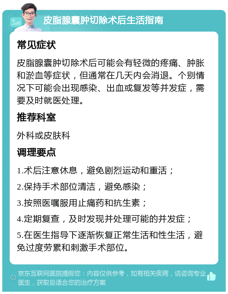 皮脂腺囊肿切除术后生活指南 常见症状 皮脂腺囊肿切除术后可能会有轻微的疼痛、肿胀和淤血等症状，但通常在几天内会消退。个别情况下可能会出现感染、出血或复发等并发症，需要及时就医处理。 推荐科室 外科或皮肤科 调理要点 1.术后注意休息，避免剧烈运动和重活； 2.保持手术部位清洁，避免感染； 3.按照医嘱服用止痛药和抗生素； 4.定期复查，及时发现并处理可能的并发症； 5.在医生指导下逐渐恢复正常生活和性生活，避免过度劳累和刺激手术部位。