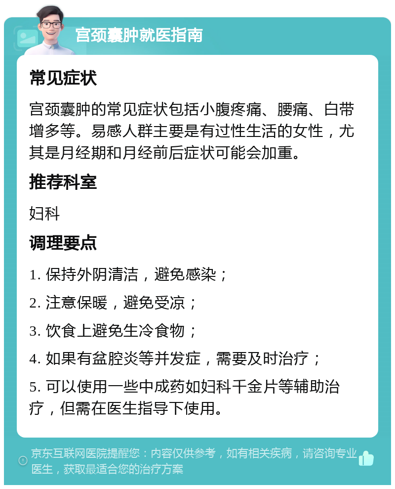 宫颈囊肿就医指南 常见症状 宫颈囊肿的常见症状包括小腹疼痛、腰痛、白带增多等。易感人群主要是有过性生活的女性，尤其是月经期和月经前后症状可能会加重。 推荐科室 妇科 调理要点 1. 保持外阴清洁，避免感染； 2. 注意保暖，避免受凉； 3. 饮食上避免生冷食物； 4. 如果有盆腔炎等并发症，需要及时治疗； 5. 可以使用一些中成药如妇科千金片等辅助治疗，但需在医生指导下使用。