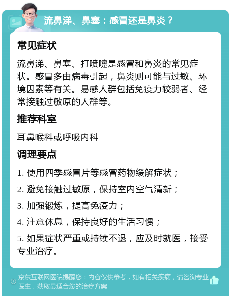 流鼻涕、鼻塞：感冒还是鼻炎？ 常见症状 流鼻涕、鼻塞、打喷嚏是感冒和鼻炎的常见症状。感冒多由病毒引起，鼻炎则可能与过敏、环境因素等有关。易感人群包括免疫力较弱者、经常接触过敏原的人群等。 推荐科室 耳鼻喉科或呼吸内科 调理要点 1. 使用四季感冒片等感冒药物缓解症状； 2. 避免接触过敏原，保持室内空气清新； 3. 加强锻炼，提高免疫力； 4. 注意休息，保持良好的生活习惯； 5. 如果症状严重或持续不退，应及时就医，接受专业治疗。