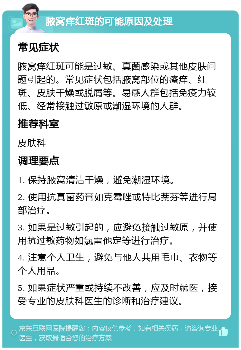 腋窝痒红斑的可能原因及处理 常见症状 腋窝痒红斑可能是过敏、真菌感染或其他皮肤问题引起的。常见症状包括腋窝部位的瘙痒、红斑、皮肤干燥或脱屑等。易感人群包括免疫力较低、经常接触过敏原或潮湿环境的人群。 推荐科室 皮肤科 调理要点 1. 保持腋窝清洁干燥，避免潮湿环境。 2. 使用抗真菌药膏如克霉唑或特比萘芬等进行局部治疗。 3. 如果是过敏引起的，应避免接触过敏原，并使用抗过敏药物如氯雷他定等进行治疗。 4. 注意个人卫生，避免与他人共用毛巾、衣物等个人用品。 5. 如果症状严重或持续不改善，应及时就医，接受专业的皮肤科医生的诊断和治疗建议。