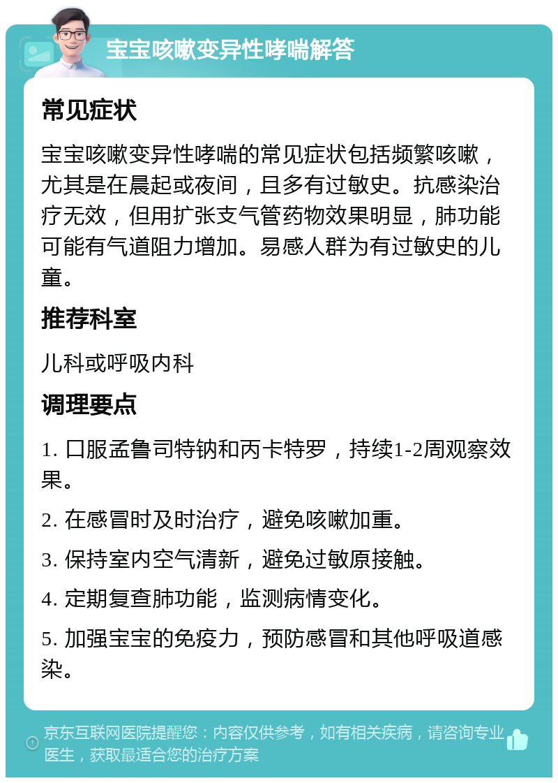 宝宝咳嗽变异性哮喘解答 常见症状 宝宝咳嗽变异性哮喘的常见症状包括频繁咳嗽，尤其是在晨起或夜间，且多有过敏史。抗感染治疗无效，但用扩张支气管药物效果明显，肺功能可能有气道阻力增加。易感人群为有过敏史的儿童。 推荐科室 儿科或呼吸内科 调理要点 1. 口服孟鲁司特钠和丙卡特罗，持续1-2周观察效果。 2. 在感冒时及时治疗，避免咳嗽加重。 3. 保持室内空气清新，避免过敏原接触。 4. 定期复查肺功能，监测病情变化。 5. 加强宝宝的免疫力，预防感冒和其他呼吸道感染。