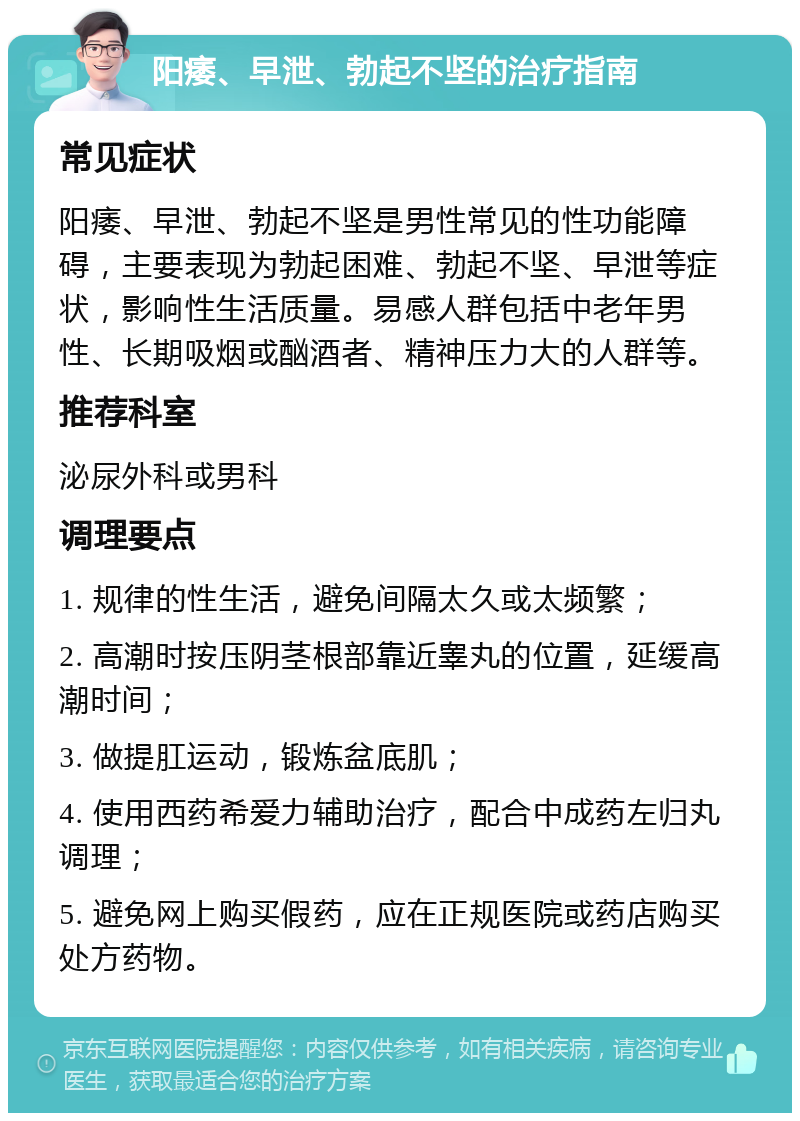 阳痿、早泄、勃起不坚的治疗指南 常见症状 阳痿、早泄、勃起不坚是男性常见的性功能障碍，主要表现为勃起困难、勃起不坚、早泄等症状，影响性生活质量。易感人群包括中老年男性、长期吸烟或酗酒者、精神压力大的人群等。 推荐科室 泌尿外科或男科 调理要点 1. 规律的性生活，避免间隔太久或太频繁； 2. 高潮时按压阴茎根部靠近睾丸的位置，延缓高潮时间； 3. 做提肛运动，锻炼盆底肌； 4. 使用西药希爱力辅助治疗，配合中成药左归丸调理； 5. 避免网上购买假药，应在正规医院或药店购买处方药物。