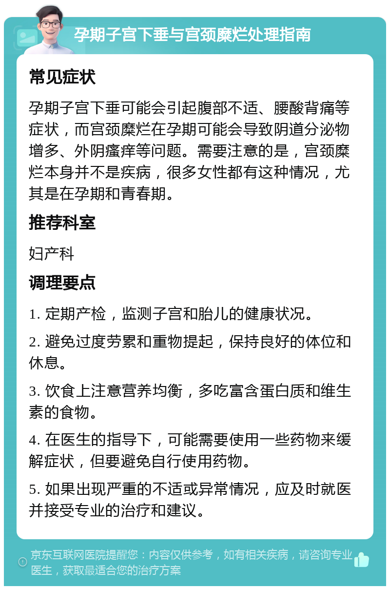 孕期子宫下垂与宫颈糜烂处理指南 常见症状 孕期子宫下垂可能会引起腹部不适、腰酸背痛等症状，而宫颈糜烂在孕期可能会导致阴道分泌物增多、外阴瘙痒等问题。需要注意的是，宫颈糜烂本身并不是疾病，很多女性都有这种情况，尤其是在孕期和青春期。 推荐科室 妇产科 调理要点 1. 定期产检，监测子宫和胎儿的健康状况。 2. 避免过度劳累和重物提起，保持良好的体位和休息。 3. 饮食上注意营养均衡，多吃富含蛋白质和维生素的食物。 4. 在医生的指导下，可能需要使用一些药物来缓解症状，但要避免自行使用药物。 5. 如果出现严重的不适或异常情况，应及时就医并接受专业的治疗和建议。