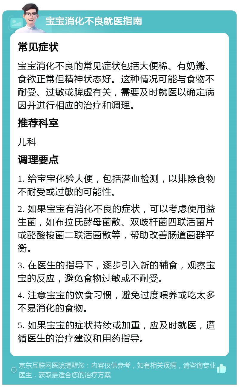 宝宝消化不良就医指南 常见症状 宝宝消化不良的常见症状包括大便稀、有奶瓣、食欲正常但精神状态好。这种情况可能与食物不耐受、过敏或脾虚有关，需要及时就医以确定病因并进行相应的治疗和调理。 推荐科室 儿科 调理要点 1. 给宝宝化验大便，包括潜血检测，以排除食物不耐受或过敏的可能性。 2. 如果宝宝有消化不良的症状，可以考虑使用益生菌，如布拉氏酵母菌散、双歧杆菌四联活菌片或酪酸梭菌二联活菌散等，帮助改善肠道菌群平衡。 3. 在医生的指导下，逐步引入新的辅食，观察宝宝的反应，避免食物过敏或不耐受。 4. 注意宝宝的饮食习惯，避免过度喂养或吃太多不易消化的食物。 5. 如果宝宝的症状持续或加重，应及时就医，遵循医生的治疗建议和用药指导。