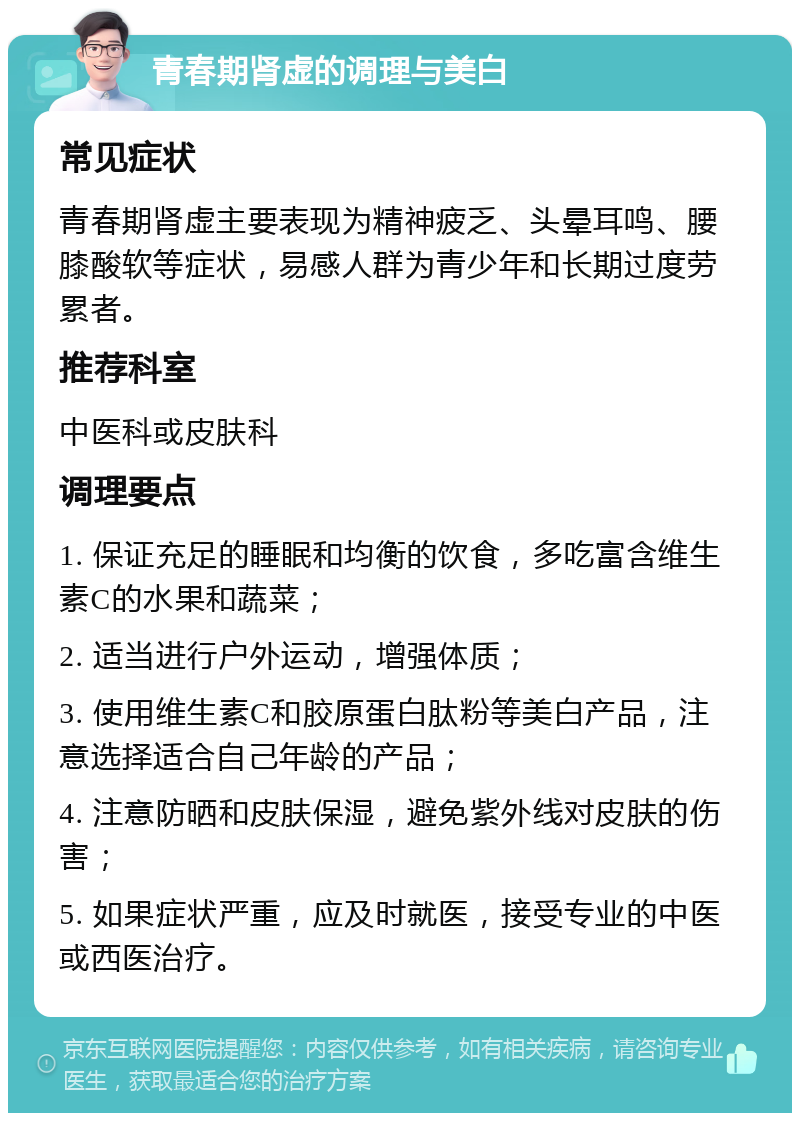 青春期肾虚的调理与美白 常见症状 青春期肾虚主要表现为精神疲乏、头晕耳鸣、腰膝酸软等症状，易感人群为青少年和长期过度劳累者。 推荐科室 中医科或皮肤科 调理要点 1. 保证充足的睡眠和均衡的饮食，多吃富含维生素C的水果和蔬菜； 2. 适当进行户外运动，增强体质； 3. 使用维生素C和胶原蛋白肽粉等美白产品，注意选择适合自己年龄的产品； 4. 注意防晒和皮肤保湿，避免紫外线对皮肤的伤害； 5. 如果症状严重，应及时就医，接受专业的中医或西医治疗。