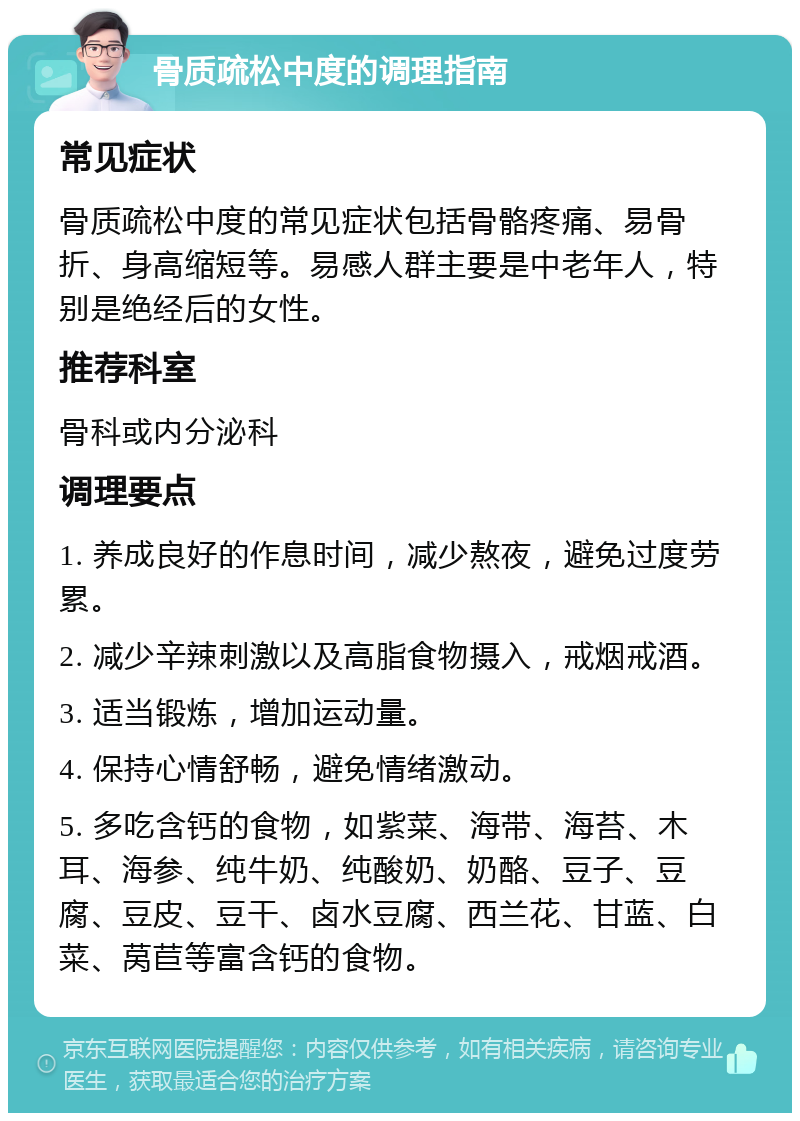 骨质疏松中度的调理指南 常见症状 骨质疏松中度的常见症状包括骨骼疼痛、易骨折、身高缩短等。易感人群主要是中老年人，特别是绝经后的女性。 推荐科室 骨科或内分泌科 调理要点 1. 养成良好的作息时间，减少熬夜，避免过度劳累。 2. 减少辛辣刺激以及高脂食物摄入，戒烟戒酒。 3. 适当锻炼，增加运动量。 4. 保持心情舒畅，避免情绪激动。 5. 多吃含钙的食物，如紫菜、海带、海苔、木耳、海参、纯牛奶、纯酸奶、奶酪、豆子、豆腐、豆皮、豆干、卤水豆腐、西兰花、甘蓝、白菜、莴苣等富含钙的食物。