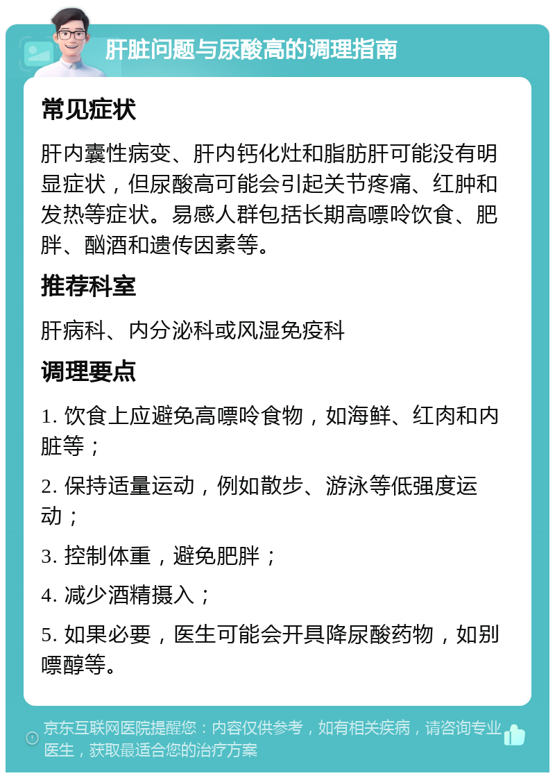 肝脏问题与尿酸高的调理指南 常见症状 肝内囊性病变、肝内钙化灶和脂肪肝可能没有明显症状，但尿酸高可能会引起关节疼痛、红肿和发热等症状。易感人群包括长期高嘌呤饮食、肥胖、酗酒和遗传因素等。 推荐科室 肝病科、内分泌科或风湿免疫科 调理要点 1. 饮食上应避免高嘌呤食物，如海鲜、红肉和内脏等； 2. 保持适量运动，例如散步、游泳等低强度运动； 3. 控制体重，避免肥胖； 4. 减少酒精摄入； 5. 如果必要，医生可能会开具降尿酸药物，如别嘌醇等。