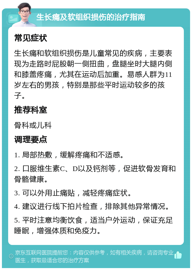 生长痛及软组织损伤的治疗指南 常见症状 生长痛和软组织损伤是儿童常见的疾病，主要表现为走路时屁股朝一侧扭曲，盘腿坐时大腿内侧和膝盖疼痛，尤其在运动后加重。易感人群为11岁左右的男孩，特别是那些平时运动较多的孩子。 推荐科室 骨科或儿科 调理要点 1. 局部热敷，缓解疼痛和不适感。 2. 口服维生素C、D以及钙剂等，促进软骨发育和骨骼健康。 3. 可以外用止痛贴，减轻疼痛症状。 4. 建议进行线下拍片检查，排除其他异常情况。 5. 平时注意均衡饮食，适当户外运动，保证充足睡眠，增强体质和免疫力。