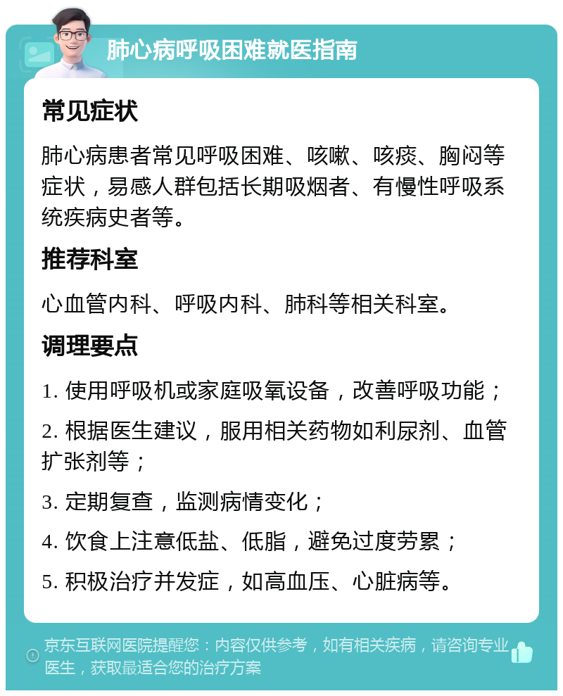 肺心病呼吸困难就医指南 常见症状 肺心病患者常见呼吸困难、咳嗽、咳痰、胸闷等症状，易感人群包括长期吸烟者、有慢性呼吸系统疾病史者等。 推荐科室 心血管内科、呼吸内科、肺科等相关科室。 调理要点 1. 使用呼吸机或家庭吸氧设备，改善呼吸功能； 2. 根据医生建议，服用相关药物如利尿剂、血管扩张剂等； 3. 定期复查，监测病情变化； 4. 饮食上注意低盐、低脂，避免过度劳累； 5. 积极治疗并发症，如高血压、心脏病等。