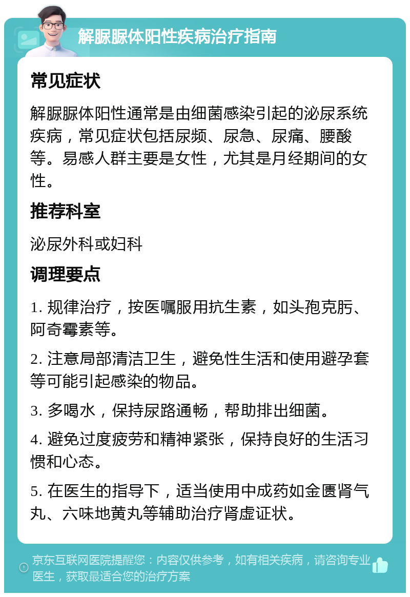 解脲脲体阳性疾病治疗指南 常见症状 解脲脲体阳性通常是由细菌感染引起的泌尿系统疾病，常见症状包括尿频、尿急、尿痛、腰酸等。易感人群主要是女性，尤其是月经期间的女性。 推荐科室 泌尿外科或妇科 调理要点 1. 规律治疗，按医嘱服用抗生素，如头孢克肟、阿奇霉素等。 2. 注意局部清洁卫生，避免性生活和使用避孕套等可能引起感染的物品。 3. 多喝水，保持尿路通畅，帮助排出细菌。 4. 避免过度疲劳和精神紧张，保持良好的生活习惯和心态。 5. 在医生的指导下，适当使用中成药如金匮肾气丸、六味地黄丸等辅助治疗肾虚证状。