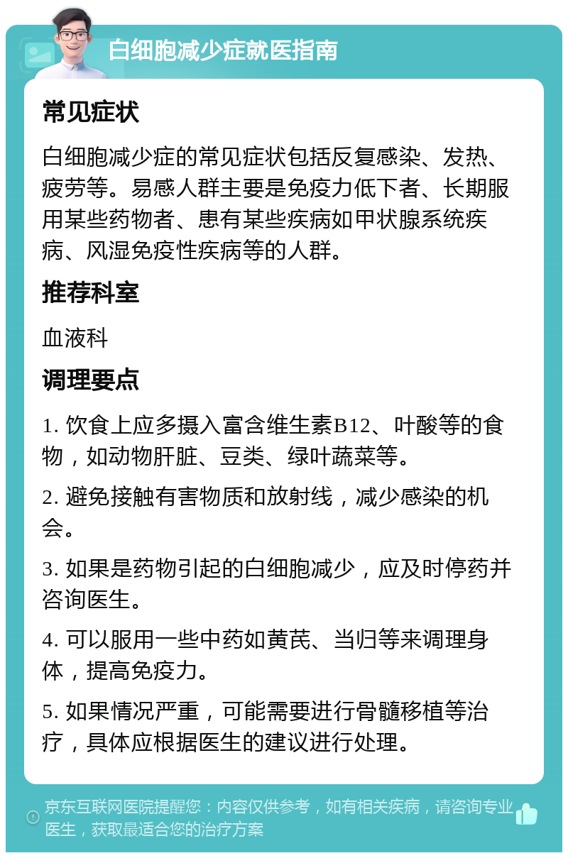 白细胞减少症就医指南 常见症状 白细胞减少症的常见症状包括反复感染、发热、疲劳等。易感人群主要是免疫力低下者、长期服用某些药物者、患有某些疾病如甲状腺系统疾病、风湿免疫性疾病等的人群。 推荐科室 血液科 调理要点 1. 饮食上应多摄入富含维生素B12、叶酸等的食物，如动物肝脏、豆类、绿叶蔬菜等。 2. 避免接触有害物质和放射线，减少感染的机会。 3. 如果是药物引起的白细胞减少，应及时停药并咨询医生。 4. 可以服用一些中药如黄芪、当归等来调理身体，提高免疫力。 5. 如果情况严重，可能需要进行骨髓移植等治疗，具体应根据医生的建议进行处理。