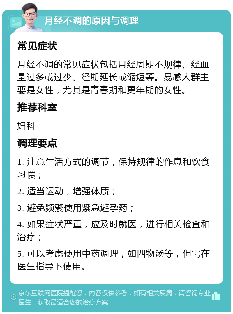 月经不调的原因与调理 常见症状 月经不调的常见症状包括月经周期不规律、经血量过多或过少、经期延长或缩短等。易感人群主要是女性，尤其是青春期和更年期的女性。 推荐科室 妇科 调理要点 1. 注意生活方式的调节，保持规律的作息和饮食习惯； 2. 适当运动，增强体质； 3. 避免频繁使用紧急避孕药； 4. 如果症状严重，应及时就医，进行相关检查和治疗； 5. 可以考虑使用中药调理，如四物汤等，但需在医生指导下使用。