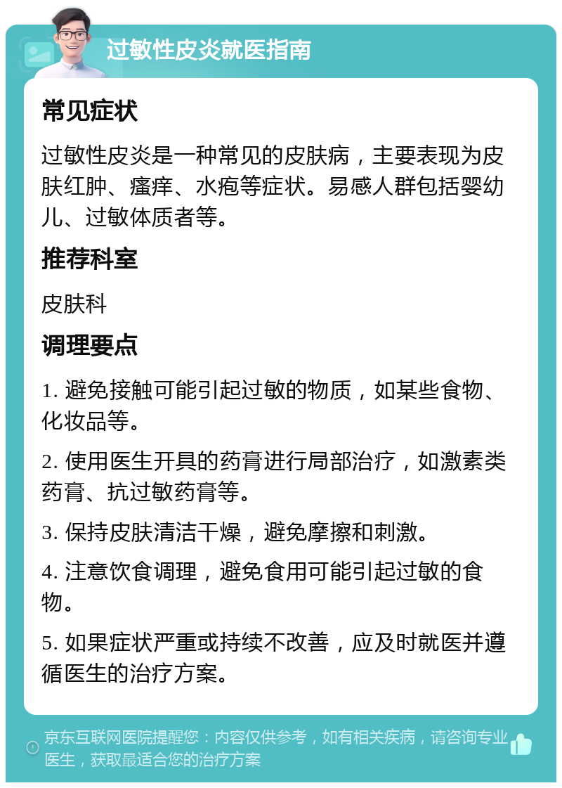 过敏性皮炎就医指南 常见症状 过敏性皮炎是一种常见的皮肤病，主要表现为皮肤红肿、瘙痒、水疱等症状。易感人群包括婴幼儿、过敏体质者等。 推荐科室 皮肤科 调理要点 1. 避免接触可能引起过敏的物质，如某些食物、化妆品等。 2. 使用医生开具的药膏进行局部治疗，如激素类药膏、抗过敏药膏等。 3. 保持皮肤清洁干燥，避免摩擦和刺激。 4. 注意饮食调理，避免食用可能引起过敏的食物。 5. 如果症状严重或持续不改善，应及时就医并遵循医生的治疗方案。