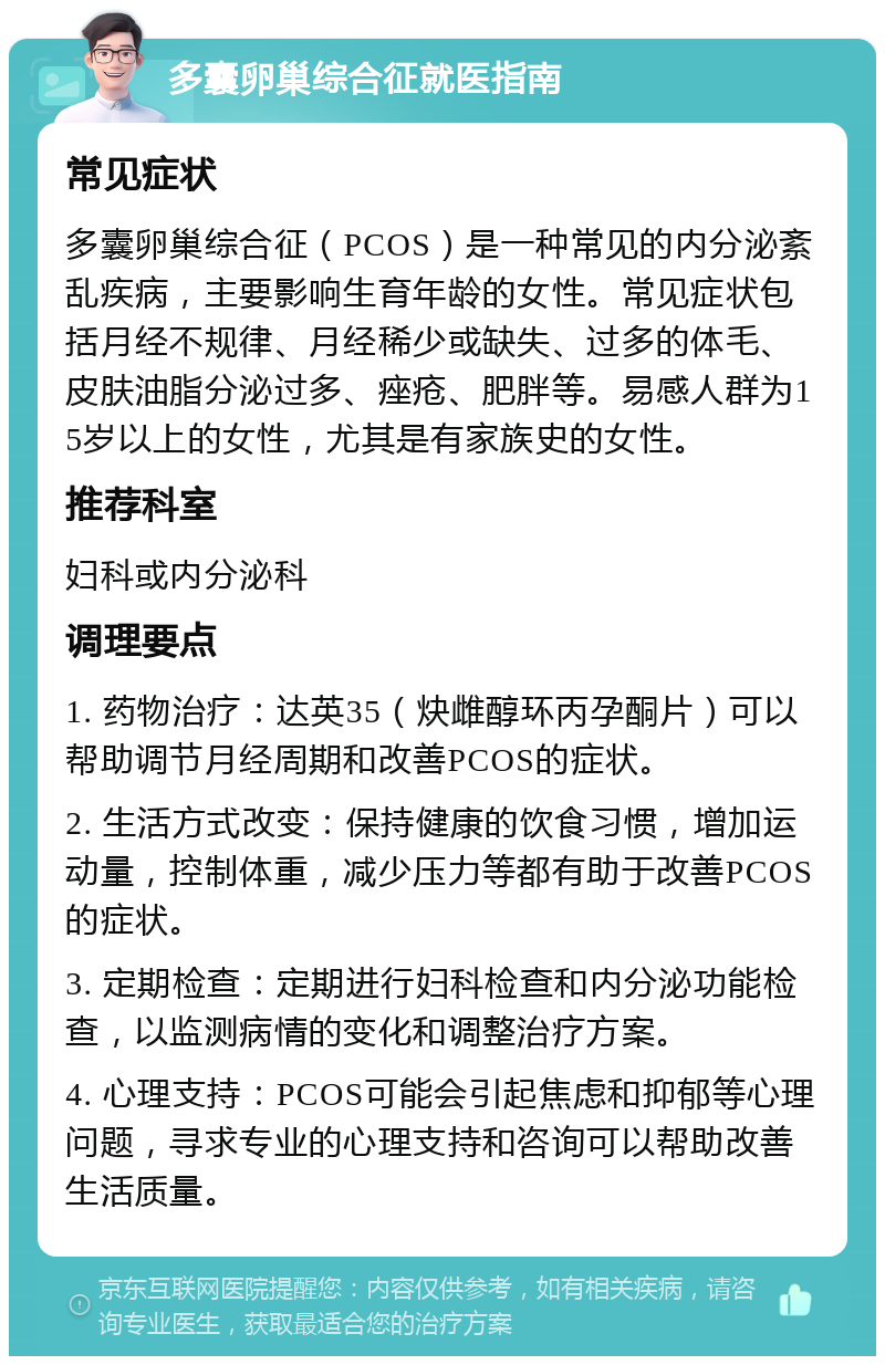 多囊卵巢综合征就医指南 常见症状 多囊卵巢综合征（PCOS）是一种常见的内分泌紊乱疾病，主要影响生育年龄的女性。常见症状包括月经不规律、月经稀少或缺失、过多的体毛、皮肤油脂分泌过多、痤疮、肥胖等。易感人群为15岁以上的女性，尤其是有家族史的女性。 推荐科室 妇科或内分泌科 调理要点 1. 药物治疗：达英35（炔雌醇环丙孕酮片）可以帮助调节月经周期和改善PCOS的症状。 2. 生活方式改变：保持健康的饮食习惯，增加运动量，控制体重，减少压力等都有助于改善PCOS的症状。 3. 定期检查：定期进行妇科检查和内分泌功能检查，以监测病情的变化和调整治疗方案。 4. 心理支持：PCOS可能会引起焦虑和抑郁等心理问题，寻求专业的心理支持和咨询可以帮助改善生活质量。