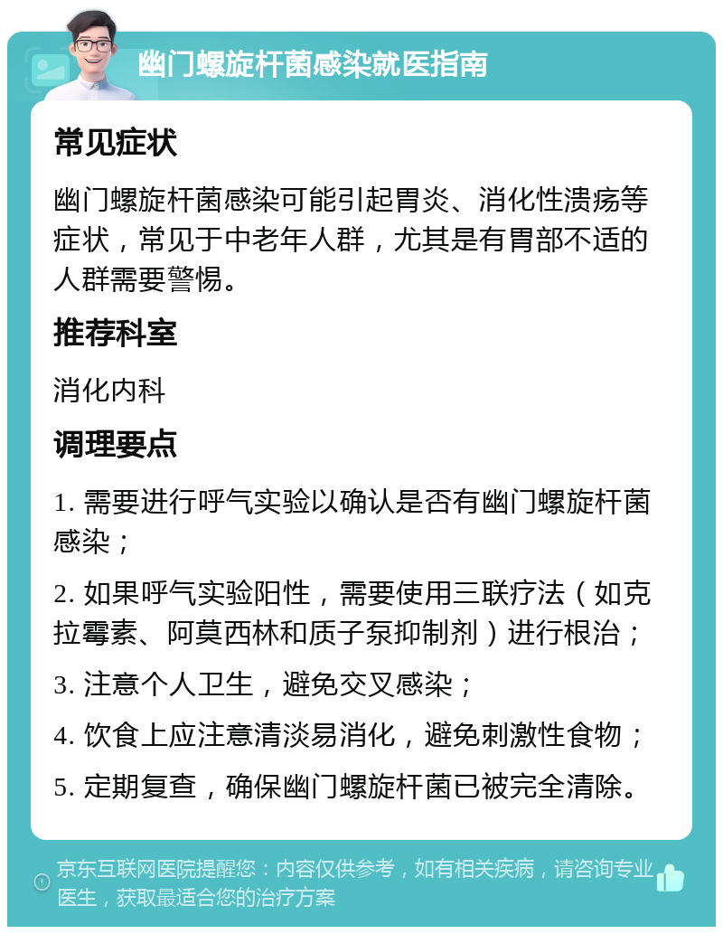 幽门螺旋杆菌感染就医指南 常见症状 幽门螺旋杆菌感染可能引起胃炎、消化性溃疡等症状，常见于中老年人群，尤其是有胃部不适的人群需要警惕。 推荐科室 消化内科 调理要点 1. 需要进行呼气实验以确认是否有幽门螺旋杆菌感染； 2. 如果呼气实验阳性，需要使用三联疗法（如克拉霉素、阿莫西林和质子泵抑制剂）进行根治； 3. 注意个人卫生，避免交叉感染； 4. 饮食上应注意清淡易消化，避免刺激性食物； 5. 定期复查，确保幽门螺旋杆菌已被完全清除。