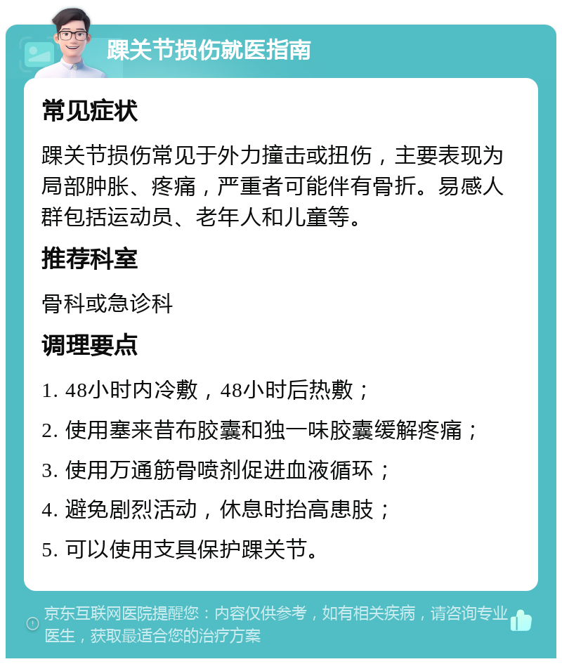 踝关节损伤就医指南 常见症状 踝关节损伤常见于外力撞击或扭伤，主要表现为局部肿胀、疼痛，严重者可能伴有骨折。易感人群包括运动员、老年人和儿童等。 推荐科室 骨科或急诊科 调理要点 1. 48小时内冷敷，48小时后热敷； 2. 使用塞来昔布胶囊和独一味胶囊缓解疼痛； 3. 使用万通筋骨喷剂促进血液循环； 4. 避免剧烈活动，休息时抬高患肢； 5. 可以使用支具保护踝关节。