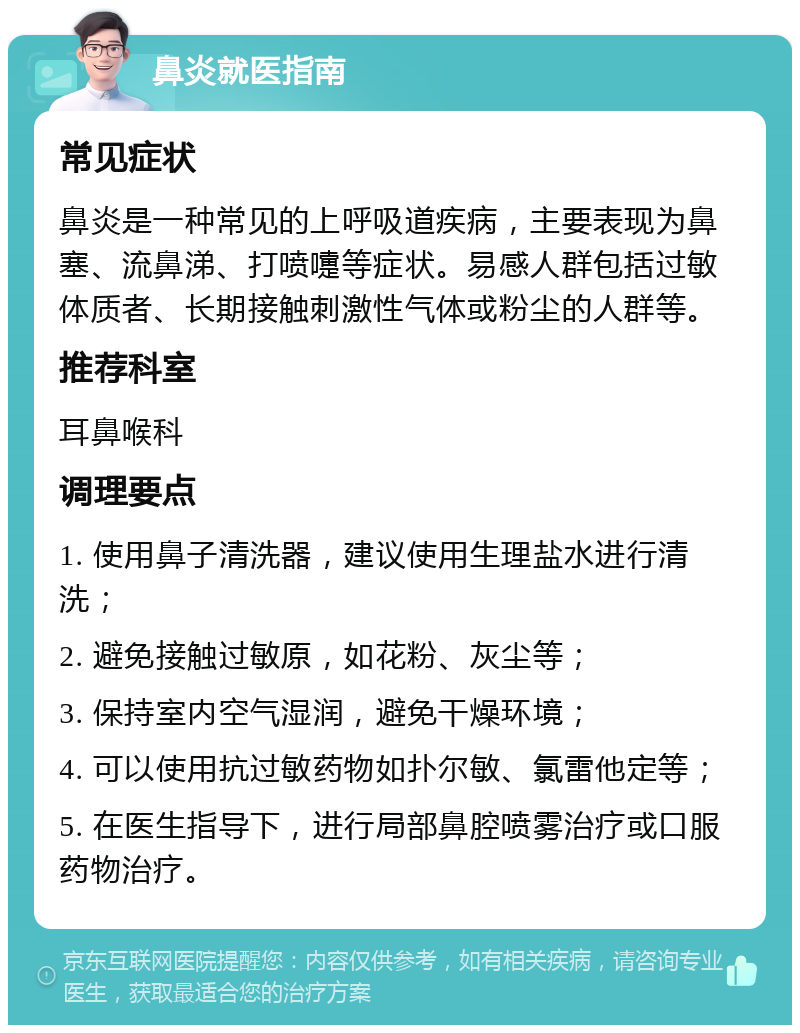 鼻炎就医指南 常见症状 鼻炎是一种常见的上呼吸道疾病，主要表现为鼻塞、流鼻涕、打喷嚏等症状。易感人群包括过敏体质者、长期接触刺激性气体或粉尘的人群等。 推荐科室 耳鼻喉科 调理要点 1. 使用鼻子清洗器，建议使用生理盐水进行清洗； 2. 避免接触过敏原，如花粉、灰尘等； 3. 保持室内空气湿润，避免干燥环境； 4. 可以使用抗过敏药物如扑尔敏、氯雷他定等； 5. 在医生指导下，进行局部鼻腔喷雾治疗或口服药物治疗。