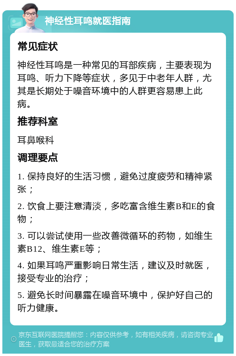 神经性耳鸣就医指南 常见症状 神经性耳鸣是一种常见的耳部疾病，主要表现为耳鸣、听力下降等症状，多见于中老年人群，尤其是长期处于噪音环境中的人群更容易患上此病。 推荐科室 耳鼻喉科 调理要点 1. 保持良好的生活习惯，避免过度疲劳和精神紧张； 2. 饮食上要注意清淡，多吃富含维生素B和E的食物； 3. 可以尝试使用一些改善微循环的药物，如维生素B12、维生素E等； 4. 如果耳鸣严重影响日常生活，建议及时就医，接受专业的治疗； 5. 避免长时间暴露在噪音环境中，保护好自己的听力健康。