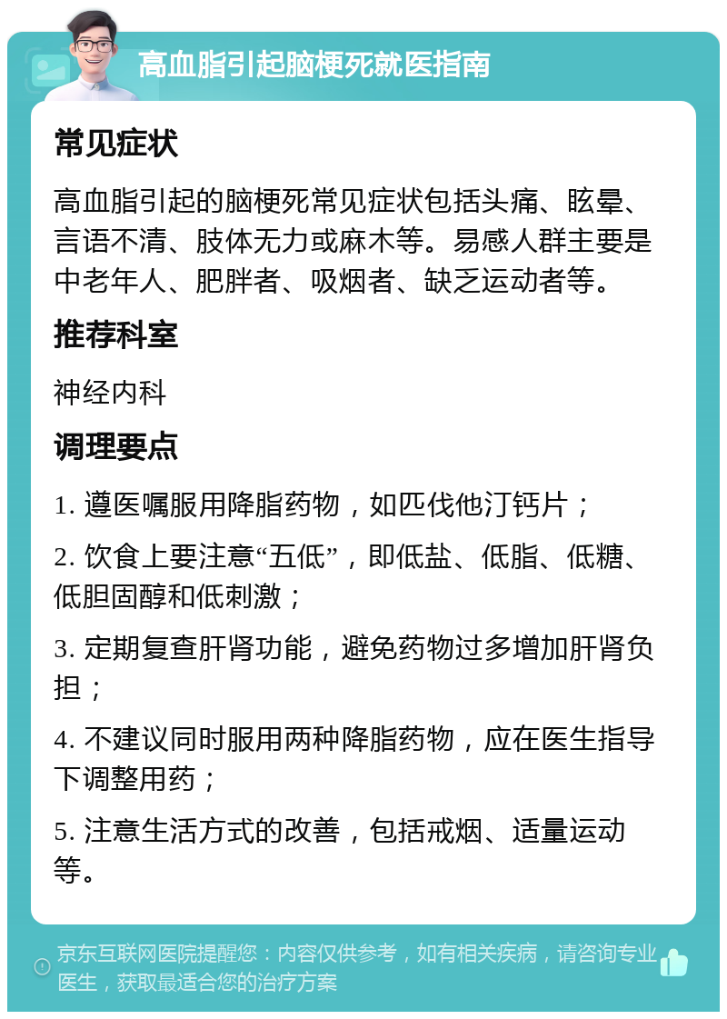 高血脂引起脑梗死就医指南 常见症状 高血脂引起的脑梗死常见症状包括头痛、眩晕、言语不清、肢体无力或麻木等。易感人群主要是中老年人、肥胖者、吸烟者、缺乏运动者等。 推荐科室 神经内科 调理要点 1. 遵医嘱服用降脂药物，如匹伐他汀钙片； 2. 饮食上要注意“五低”，即低盐、低脂、低糖、低胆固醇和低刺激； 3. 定期复查肝肾功能，避免药物过多增加肝肾负担； 4. 不建议同时服用两种降脂药物，应在医生指导下调整用药； 5. 注意生活方式的改善，包括戒烟、适量运动等。