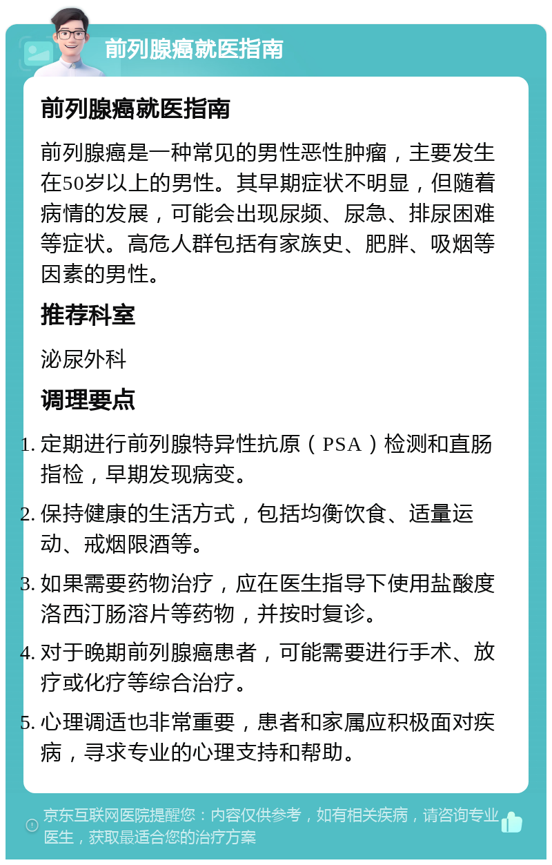 前列腺癌就医指南 前列腺癌就医指南 前列腺癌是一种常见的男性恶性肿瘤，主要发生在50岁以上的男性。其早期症状不明显，但随着病情的发展，可能会出现尿频、尿急、排尿困难等症状。高危人群包括有家族史、肥胖、吸烟等因素的男性。 推荐科室 泌尿外科 调理要点 定期进行前列腺特异性抗原（PSA）检测和直肠指检，早期发现病变。 保持健康的生活方式，包括均衡饮食、适量运动、戒烟限酒等。 如果需要药物治疗，应在医生指导下使用盐酸度洛西汀肠溶片等药物，并按时复诊。 对于晚期前列腺癌患者，可能需要进行手术、放疗或化疗等综合治疗。 心理调适也非常重要，患者和家属应积极面对疾病，寻求专业的心理支持和帮助。