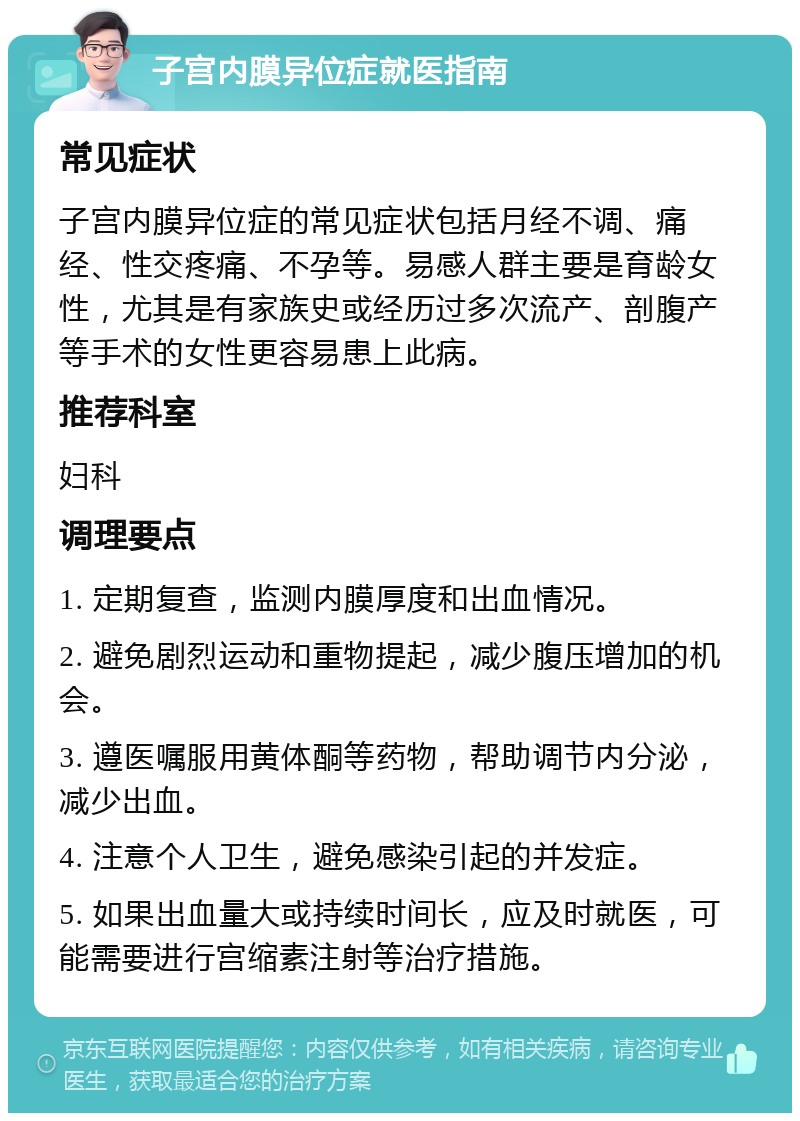 子宫内膜异位症就医指南 常见症状 子宫内膜异位症的常见症状包括月经不调、痛经、性交疼痛、不孕等。易感人群主要是育龄女性，尤其是有家族史或经历过多次流产、剖腹产等手术的女性更容易患上此病。 推荐科室 妇科 调理要点 1. 定期复查，监测内膜厚度和出血情况。 2. 避免剧烈运动和重物提起，减少腹压增加的机会。 3. 遵医嘱服用黄体酮等药物，帮助调节内分泌，减少出血。 4. 注意个人卫生，避免感染引起的并发症。 5. 如果出血量大或持续时间长，应及时就医，可能需要进行宫缩素注射等治疗措施。