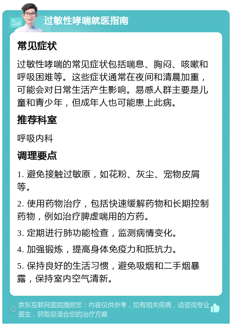 过敏性哮喘就医指南 常见症状 过敏性哮喘的常见症状包括喘息、胸闷、咳嗽和呼吸困难等。这些症状通常在夜间和清晨加重，可能会对日常生活产生影响。易感人群主要是儿童和青少年，但成年人也可能患上此病。 推荐科室 呼吸内科 调理要点 1. 避免接触过敏原，如花粉、灰尘、宠物皮屑等。 2. 使用药物治疗，包括快速缓解药物和长期控制药物，例如治疗脾虚喘用的方药。 3. 定期进行肺功能检查，监测病情变化。 4. 加强锻炼，提高身体免疫力和抵抗力。 5. 保持良好的生活习惯，避免吸烟和二手烟暴露，保持室内空气清新。