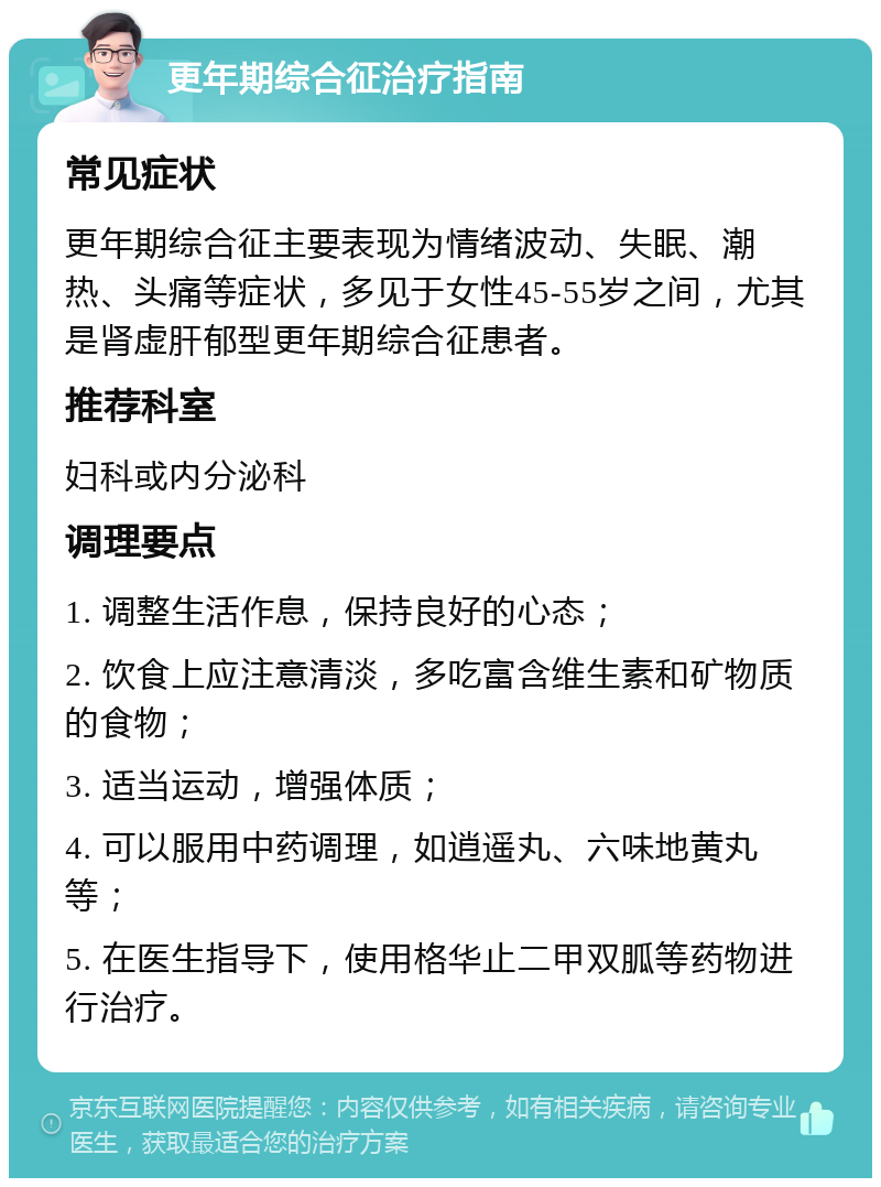 更年期综合征治疗指南 常见症状 更年期综合征主要表现为情绪波动、失眠、潮热、头痛等症状，多见于女性45-55岁之间，尤其是肾虚肝郁型更年期综合征患者。 推荐科室 妇科或内分泌科 调理要点 1. 调整生活作息，保持良好的心态； 2. 饮食上应注意清淡，多吃富含维生素和矿物质的食物； 3. 适当运动，增强体质； 4. 可以服用中药调理，如逍遥丸、六味地黄丸等； 5. 在医生指导下，使用格华止二甲双胍等药物进行治疗。