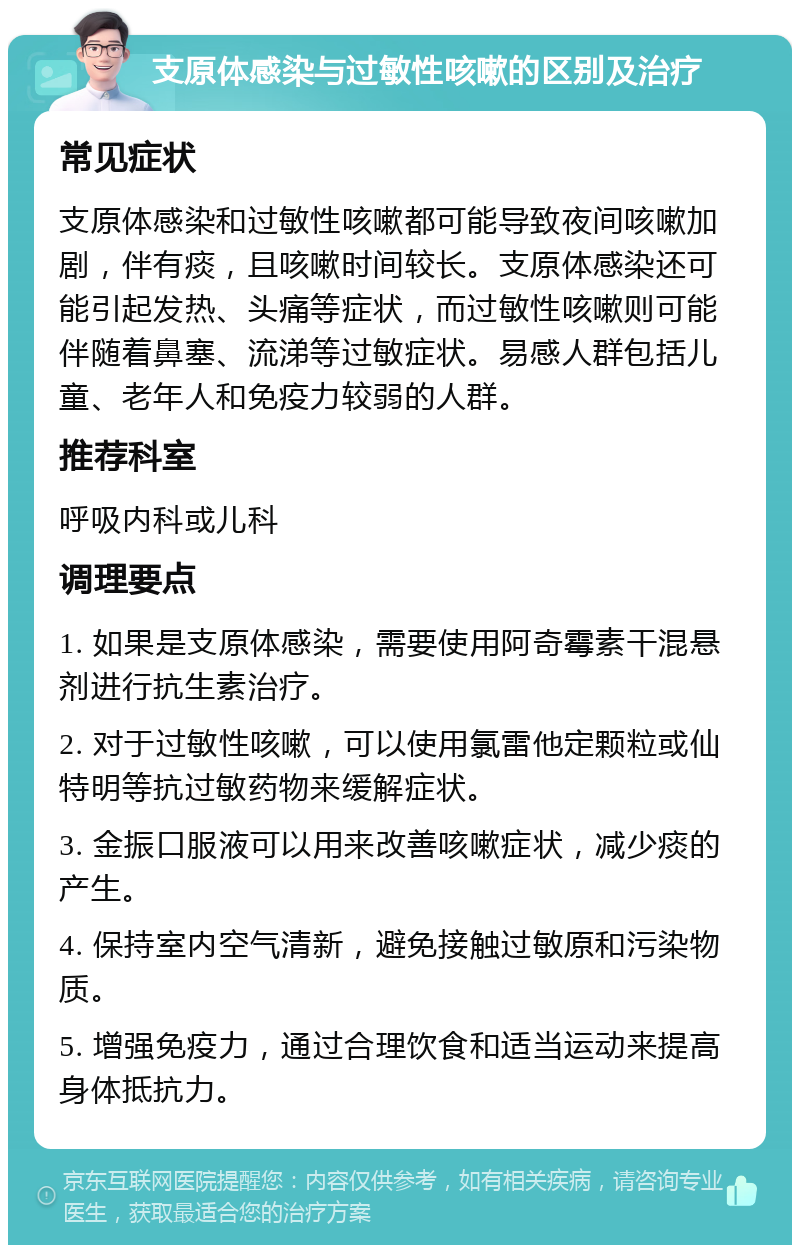 支原体感染与过敏性咳嗽的区别及治疗 常见症状 支原体感染和过敏性咳嗽都可能导致夜间咳嗽加剧，伴有痰，且咳嗽时间较长。支原体感染还可能引起发热、头痛等症状，而过敏性咳嗽则可能伴随着鼻塞、流涕等过敏症状。易感人群包括儿童、老年人和免疫力较弱的人群。 推荐科室 呼吸内科或儿科 调理要点 1. 如果是支原体感染，需要使用阿奇霉素干混悬剂进行抗生素治疗。 2. 对于过敏性咳嗽，可以使用氯雷他定颗粒或仙特明等抗过敏药物来缓解症状。 3. 金振口服液可以用来改善咳嗽症状，减少痰的产生。 4. 保持室内空气清新，避免接触过敏原和污染物质。 5. 增强免疫力，通过合理饮食和适当运动来提高身体抵抗力。