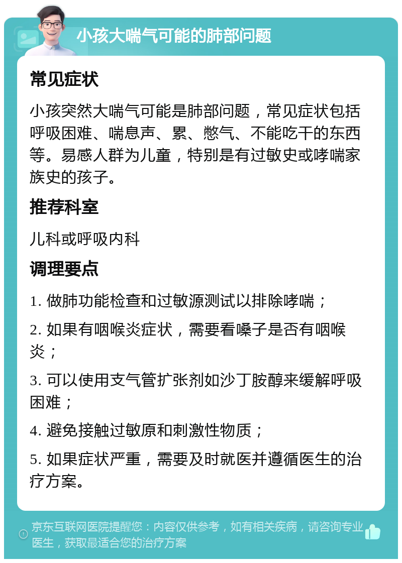 小孩大喘气可能的肺部问题 常见症状 小孩突然大喘气可能是肺部问题，常见症状包括呼吸困难、喘息声、累、憋气、不能吃干的东西等。易感人群为儿童，特别是有过敏史或哮喘家族史的孩子。 推荐科室 儿科或呼吸内科 调理要点 1. 做肺功能检查和过敏源测试以排除哮喘； 2. 如果有咽喉炎症状，需要看嗓子是否有咽喉炎； 3. 可以使用支气管扩张剂如沙丁胺醇来缓解呼吸困难； 4. 避免接触过敏原和刺激性物质； 5. 如果症状严重，需要及时就医并遵循医生的治疗方案。