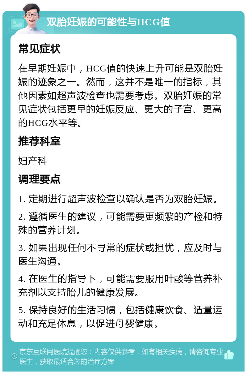 双胎妊娠的可能性与HCG值 常见症状 在早期妊娠中，HCG值的快速上升可能是双胎妊娠的迹象之一。然而，这并不是唯一的指标，其他因素如超声波检查也需要考虑。双胎妊娠的常见症状包括更早的妊娠反应、更大的子宫、更高的HCG水平等。 推荐科室 妇产科 调理要点 1. 定期进行超声波检查以确认是否为双胎妊娠。 2. 遵循医生的建议，可能需要更频繁的产检和特殊的营养计划。 3. 如果出现任何不寻常的症状或担忧，应及时与医生沟通。 4. 在医生的指导下，可能需要服用叶酸等营养补充剂以支持胎儿的健康发展。 5. 保持良好的生活习惯，包括健康饮食、适量运动和充足休息，以促进母婴健康。