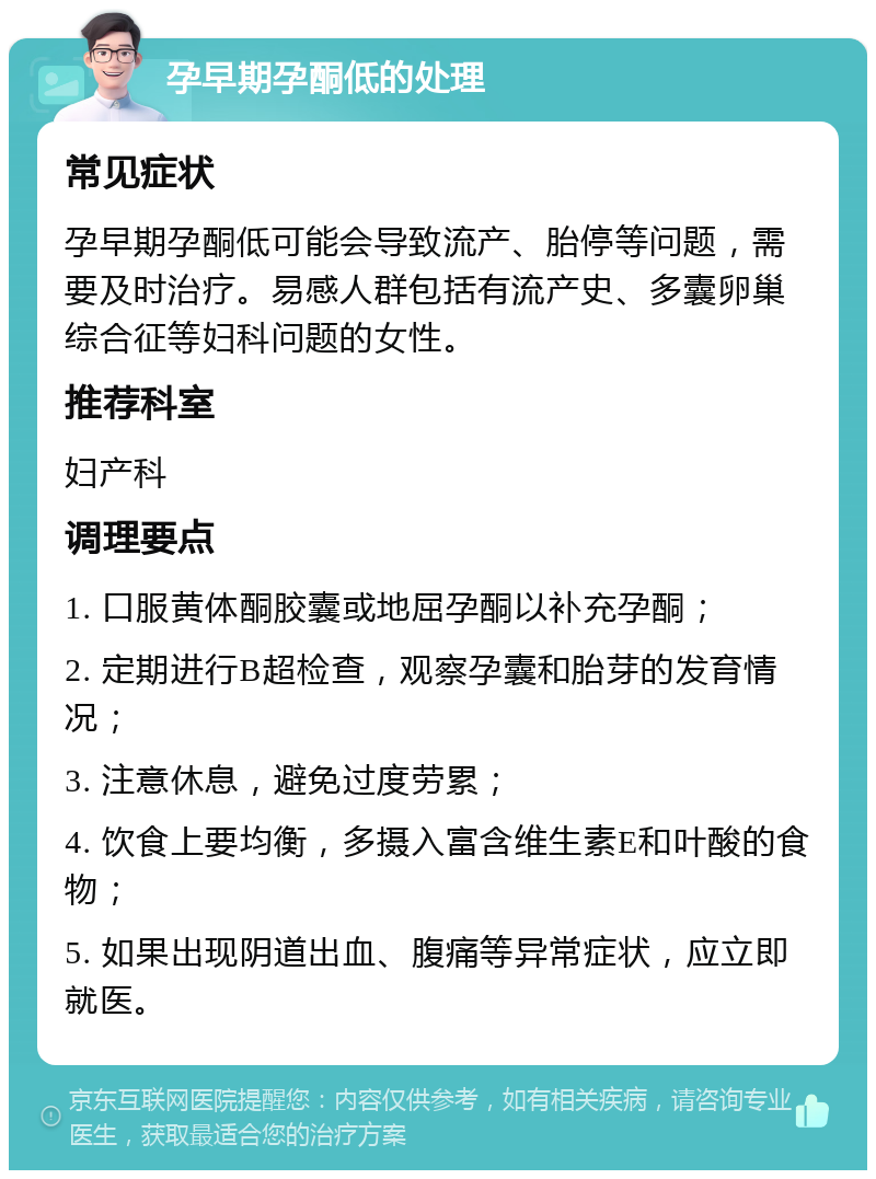 孕早期孕酮低的处理 常见症状 孕早期孕酮低可能会导致流产、胎停等问题，需要及时治疗。易感人群包括有流产史、多囊卵巢综合征等妇科问题的女性。 推荐科室 妇产科 调理要点 1. 口服黄体酮胶囊或地屈孕酮以补充孕酮； 2. 定期进行B超检查，观察孕囊和胎芽的发育情况； 3. 注意休息，避免过度劳累； 4. 饮食上要均衡，多摄入富含维生素E和叶酸的食物； 5. 如果出现阴道出血、腹痛等异常症状，应立即就医。