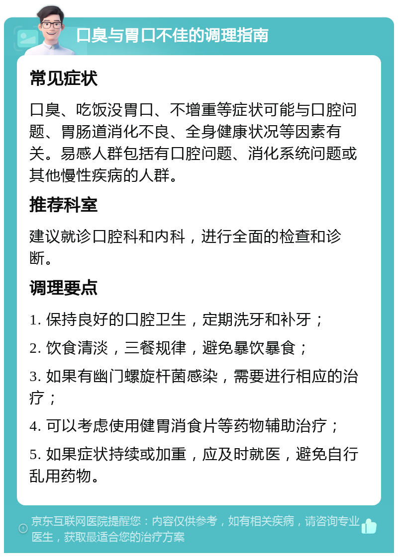 口臭与胃口不佳的调理指南 常见症状 口臭、吃饭没胃口、不增重等症状可能与口腔问题、胃肠道消化不良、全身健康状况等因素有关。易感人群包括有口腔问题、消化系统问题或其他慢性疾病的人群。 推荐科室 建议就诊口腔科和内科，进行全面的检查和诊断。 调理要点 1. 保持良好的口腔卫生，定期洗牙和补牙； 2. 饮食清淡，三餐规律，避免暴饮暴食； 3. 如果有幽门螺旋杆菌感染，需要进行相应的治疗； 4. 可以考虑使用健胃消食片等药物辅助治疗； 5. 如果症状持续或加重，应及时就医，避免自行乱用药物。