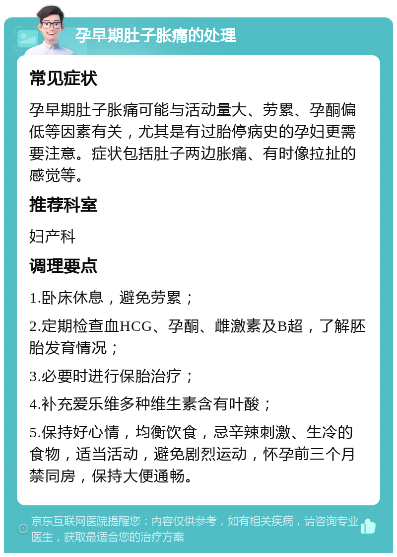 孕早期肚子胀痛的处理 常见症状 孕早期肚子胀痛可能与活动量大、劳累、孕酮偏低等因素有关，尤其是有过胎停病史的孕妇更需要注意。症状包括肚子两边胀痛、有时像拉扯的感觉等。 推荐科室 妇产科 调理要点 1.卧床休息，避免劳累； 2.定期检查血HCG、孕酮、雌激素及B超，了解胚胎发育情况； 3.必要时进行保胎治疗； 4.补充爱乐维多种维生素含有叶酸； 5.保持好心情，均衡饮食，忌辛辣刺激、生冷的食物，适当活动，避免剧烈运动，怀孕前三个月禁同房，保持大便通畅。